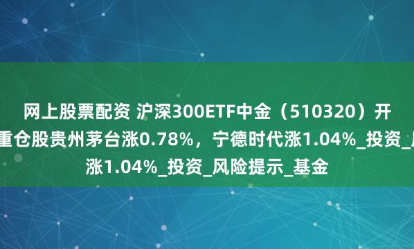 网上股票配资 沪深300ETF中金（510320）开盘跌0.10%，重仓股贵州茅台涨0.78%，宁德时代涨1.04%_投资_风险提示_基金