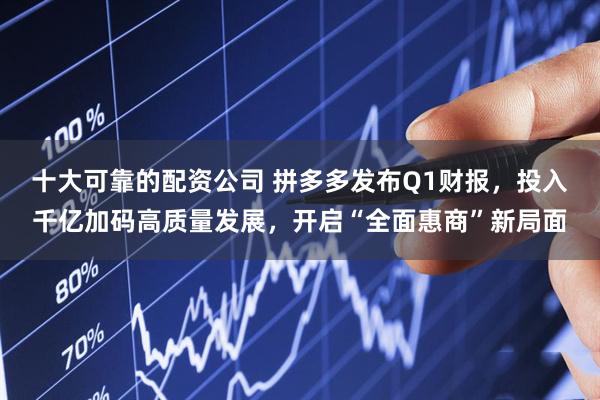 十大可靠的配资公司 拼多多发布Q1财报,投入千亿加码高质量发展,开启“全面惠商”新局面