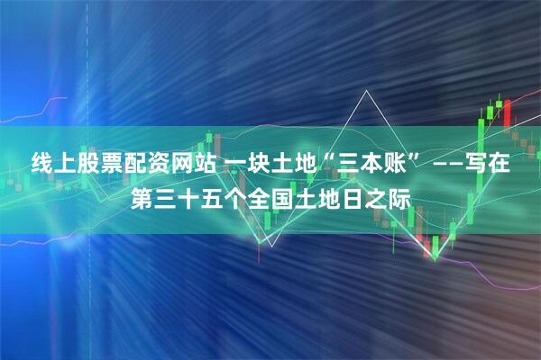 线上股票配资网站 一块土地“三本账” ——写在第三十五个全国土地日之际