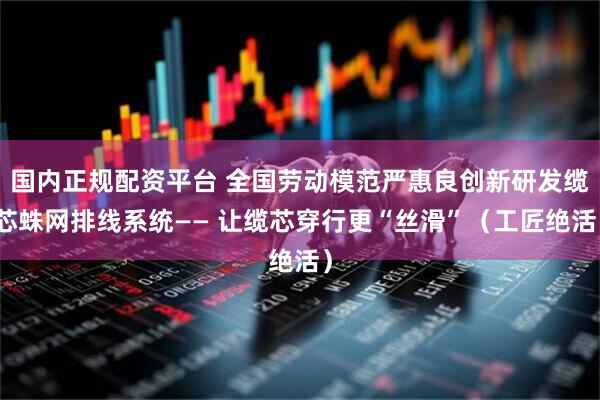 国内正规配资平台 全国劳动模范严惠良创新研发缆芯蛛网排线系统—— 让缆芯穿行更“丝滑”(工匠绝活)