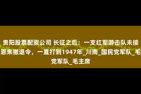 贵阳股票配资公司 长征之后:一支红军游击队未接到周恩来撤退令,一直打到1947年_川南_国民党军队_毛主席