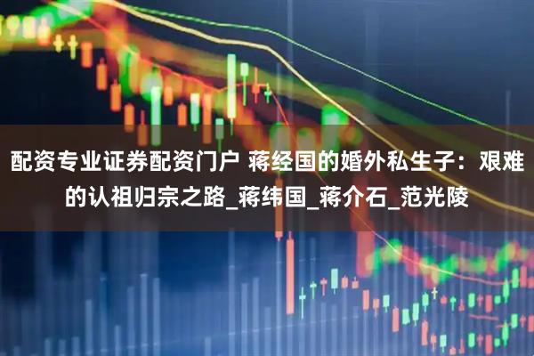 配资专业证券配资门户 蒋经国的婚外私生子：艰难的认祖归宗之路_蒋纬国_蒋介石_范光陵