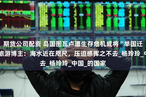 期货公司配资 岛国图瓦卢遭生存危机或将“举国迁移”，资深旅游博主：海水近在咫尺，压迫感挥之不去_杨玲玲_中国_的国家