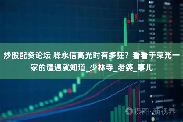 炒股配资论坛 释永信高光时有多狂?看看于荣光一家的遭遇就知道_少林寺_老婆_事儿