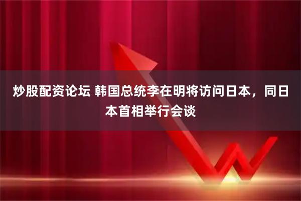 炒股配资论坛 韩国总统李在明将访问日本，同日本首相举行会谈