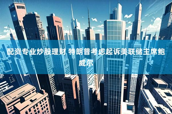 配资专业炒股理财 特朗普考虑起诉美联储主席鲍威尔