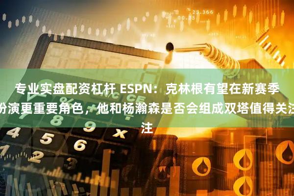专业实盘配资杠杆 ESPN：克林根有望在新赛季扮演更重要角色，他和杨瀚森是否会组成双塔值得关注
