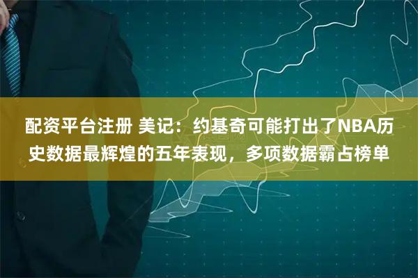 配资平台注册 美记：约基奇可能打出了NBA历史数据最辉煌的五年表现，多项数据霸占榜单