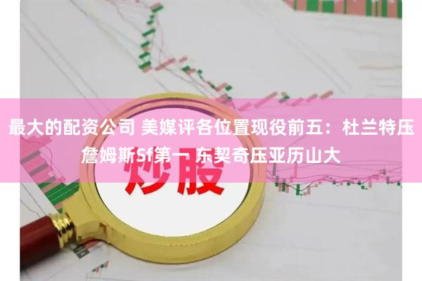 最大的配资公司 美媒评各位置现役前五:杜兰特压詹姆斯Sf第一 东契奇压亚历山大