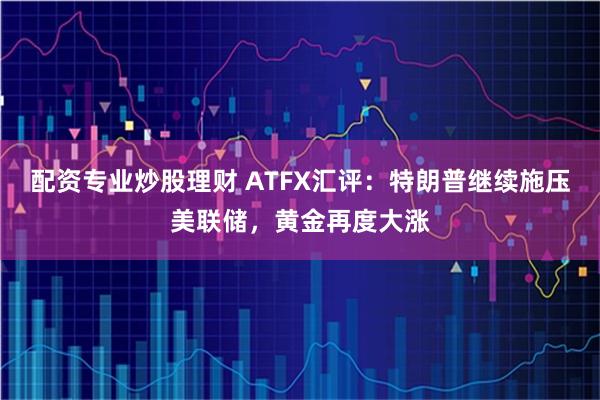 配资专业炒股理财 ATFX汇评：特朗普继续施压美联储，黄金再度大涨