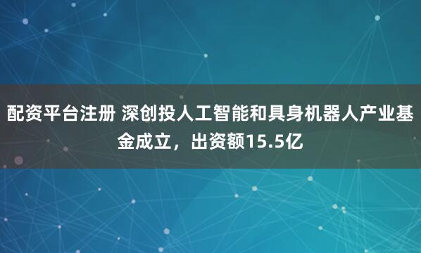 配资平台注册 深创投人工智能和具身机器人产业基金成立，出资额15.5亿