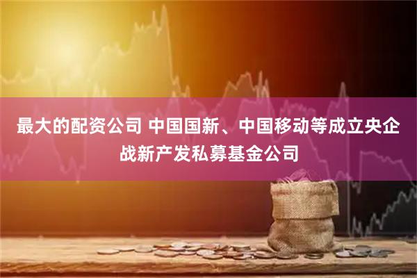 最大的配资公司 中国国新、中国移动等成立央企战新产发私募基金公司