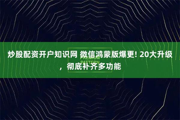 炒股配资开户知识网 微信鸿蒙版爆更! 20大升级，彻底补齐多功能